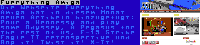 Everything Amiga | Die Webseite Everything Amiga hat in diesem Monat neuen Artikeln hinzugefugt: Pour a Hennessy and play some Odyssey, A Pegasus for the rest of us, F-15 Strike Eagle II retrospective und Bop it! Twist it! X-It!