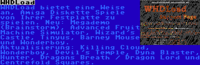 WHDLoad | WHDLoad bietet eine Weise an, Amiga Diskette Spiele von Ihrer Festplatte zu spielen. Neu: Megademo (Brainstorm), Advanced Fruit Machine Simulator, Wizard's Castle, Tinyus, Barney Mouse und Wonderboy. Aktualisierung: Killing Cloud, Wonderboy, Devil's Temple, Dyna Blaster, Hunter, Dragons Breath / Dragon Lord und Centrefold Squares.