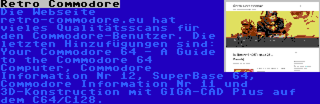 Retro Commodore | Die Webseite retro-commodore.eu hat vieles Qualitätsscans für den Commodore-Benutzer. Die letzten Hinzufügungen sind: Your Commodore 64 - A Guide to the Commodore 64 Computer, Commodore Information Nr 12, SuperBase 64, Commodore Information Nr 11 und 3D-Konstruction mit GIGA-CAD Plus auf dem C64/C128.