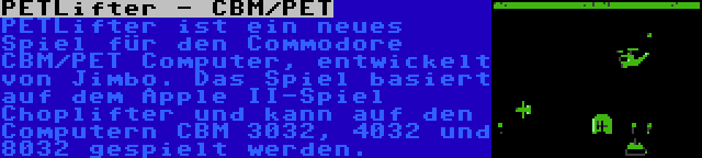 PETLifter - CBM/PET | PETLifter ist ein neues Spiel für den Commodore CBM/PET Computer, entwickelt von Jimbo. Das Spiel basiert auf dem Apple II-Spiel Choplifter und kann auf den Computern CBM 3032, 4032 und 8032 gespielt werden.