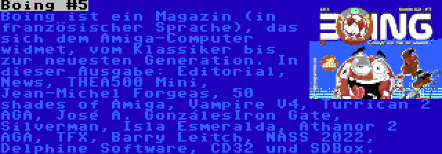 Boing #5 | Boing ist ein Magazin (in französischer Sprache), das sich dem Amiga-Computer widmet, vom Klassiker bis zur neuesten Generation. In dieser Ausgabe: Editorial, News, THEA500 Mini, Jean-Michel Forgeas, 50 shades of Amiga, Vampire V4, Turrican 2 AGA, José A. GonzálesIron Gate, Silverman, Isla Esmeralda, Athanor 2 AGA, TFX, Barry Leitch, NASS 2022, Delphine Software, CD32 und SDBox.