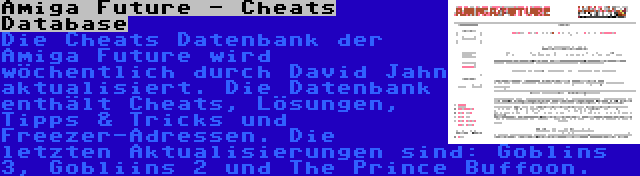 Amiga Future - Cheats Database | Die Cheats Datenbank der Amiga Future wird wöchentlich durch David Jahn aktualisiert. Die Datenbank enthält Cheats, Lösungen, Tipps & Tricks und Freezer-Adressen. Die letzten Aktualisierungen sind: Goblins 3, Gobliins 2 und The Prince Buffoon.
