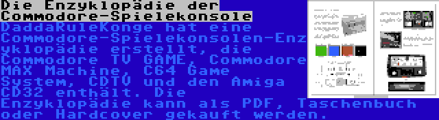 Die Enzyklopädie der Commodore-Spielekonsole | DaddaRuleKonge hat eine Commodore-Spielekonsolen-Enzyklopädie erstellt, die Commodore TV GAME, Commodore MAX Machine, C64 Game System, CDTV und den Amiga CD32 enthält. Die Enzyklopädie kann als PDF, Taschenbuch oder Hardcover gekauft werden.