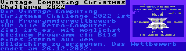 Vintage Computing Christmas Challenge 2022 | Die Vintage Computing Christmas Challenge 2022 ist ein Programmierwettbewerb für alle Retro-Computer. Ziel ist es, mit möglichst kleinem Programm ein Bild eines Sterns auf dem Bildschirm zu erzeugen. Das Wettbewerb endet am 26.12.2022.