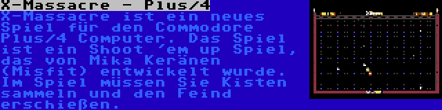 X-Massacre - Plus/4 | X-Massacre ist ein neues Spiel für den Commodore Plus/4 Computer. Das Spiel ist ein Shoot 'em up Spiel, das von Mika Keränen (Misfit) entwickelt wurde. Im Spiel müssen Sie Kisten sammeln und den Feind erschießen.