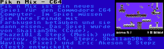 Pik n Mix - C64 | Pik n Mix ist ein neues Spiel für den Commodore C64 Computer. Im Spiel müssen Sie Ihre Feinde mit Farbkugeln betäuben und sie dann essen. Das Spiel wurde von Shallan50k (Code), Phaze101 & Stepz (Musik) und Furroy, Stoker64, Stepz, Shallan50k & Wavlok (Pixel) und Eric Akeson & Stepz (Test) entwickelt.
