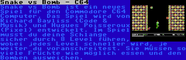 Snake vs Bomb - C64 | Snake vs Bomb ist ein neues Spiel für den Commodore C64 Computer. Das Spiel wird von Richard Bayliss (Code & Musik) und Hugues Poisseroux (Pixel) entwickelt. Im Spiel musst du deine Schlange sicher durch 8 Level führen, wobei jedes Level schneller wird, je weiter du voranschreitest. Sie müssen so viele Früchte wie möglich essen und den Bomben ausweichen.