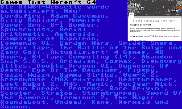 Games That Weren't 64 | Die GTW64-Webseite wurde aktualisiert. Neu: Lordsfire, Adam Caveman, Billy Boulder, Mumbles - Super Spy, B-1 Bomber, Spukschloss, Aerial Arithmetic, Asteroids, Campaigns of Napoleon, Commando V1, Garden Wars, Spider Snare, Syntax tape, The Battle of the Bulge und Zany Golf. Aktualisiert: 4 Games, 48 Hours, 64 Tape Computing (14), Abandon Ship S.O.S., Arcadian, Cosmax, Diskovery titles, Double Dragon V1, Dungeons Of Death, Eye Of The Beholder, Flyspy, Fuzzy Wuzzy, Gamma Strike, Gem-X 2, Greenhouse (MAX edition), Heartbreaker, Lost Robot 2, M45, Magic, Nuclear Nick, Outrun Europe, Proteus, Race Drivin', Scooter, Stratos, Sturmtruppen, Sword Of The Samurai, Terminus 2, The Magic Roundabout, Undead, Xane, Xermaid und Xoanon.