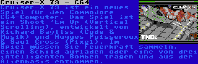 Сruiser-X 79 - С64 | Сruiser-X 79 ist ein neues Spiel für den Commodore С64-Computer. Das Spiel ist ein Shoot 'Em Up (Vertical Scrolling), entwickelt von Richard Bayliss (Code & Musik) und Hugues Poisseroux & Saul Cross (Pixel). Im Spiel müssen Sie Feuerkraft sammeln, einen Schild aufladen oder eine von drei intelligenten Bomben tragen und aus der Alienbasis entkommen.