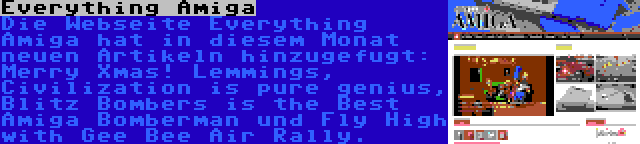 Everything Amiga | Die Webseite Everything Amiga hat in diesem Monat neuen Artikeln hinzugefugt: Merry Xmas! Lemmings, Civilization is pure genius, Blitz Bombers is the Best Amiga Bomberman und Fly High with Gee Bee Air Rally.