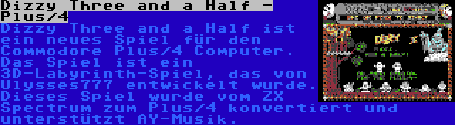 Dizzy Three and a Half - Plus/4 | Dizzy Three and a Half ist ein neues Spiel für den Commodore Plus/4 Computer. Das Spiel ist ein 3D-Labyrinth-Spiel, das von Ulysses777 entwickelt wurde. Dieses Spiel wurde vom ZX Spectrum zum Plus/4 konvertiert und unterstützt AY-Musik.