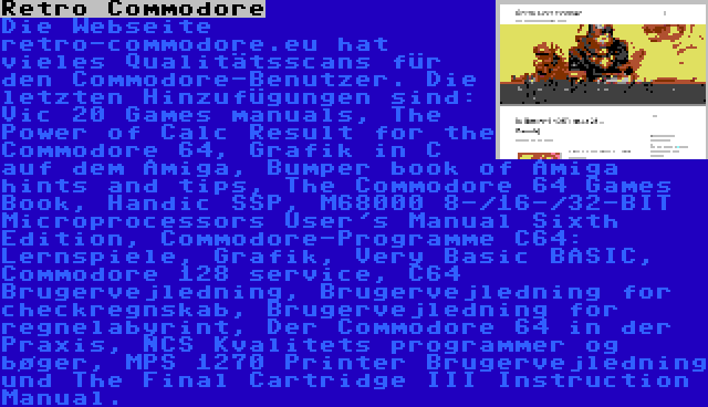 Retro Commodore | Die Webseite retro-commodore.eu hat vieles Qualitätsscans für den Commodore-Benutzer. Die letzten Hinzufügungen sind: Vic 20 Games manuals, The Power of Calc Result for the Commodore 64, Grafik in C auf dem Amiga, Bumper book of Amiga hints and tips, The Commodore 64 Games Book, Handic SSP, M68000 8-/16-/32-BIT Microprocessors User's Manual Sixth Edition, Commodore-Programme C64: Lernspiele, Grafik, Very Basic BASIC, Commodore 128 service, C64 Brugervejledning, Brugervejledning for checkregnskab, Brugervejledning for regnelabyrint, Der Commodore 64 in der Praxis, NCS Kvalitets programmer og bøger, MPS 1270 Printer Brugervejledning und The Final Cartridge III Instruction Manual.