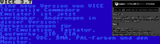 VICE 3.7 | Eine neue Version von VICE (Versatile Commodore Emulator) ist jetzt verfügbar. Änderungen in dieser Version: Verbesserungen für CRT-Emulation, Tastatur, Laufwerke, SID, CIA, Modulen, VDC, DMA, PAL-Farben und den Monitor.