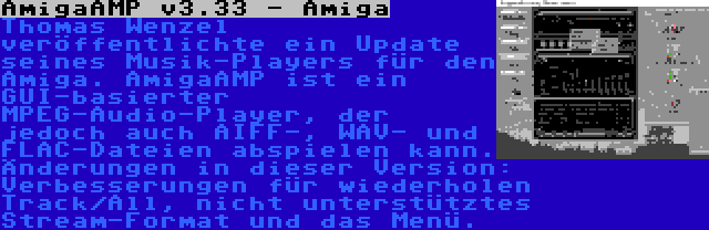 AmigaAMP v3.33 - Amiga | Thomas Wenzel veröffentlichte ein Update seines Musik-Players für den Amiga. AmigaAMP ist ein GUI-basierter MPEG-Audio-Player, der jedoch auch AIFF-, WAV- und FLAC-Dateien abspielen kann. Änderungen in dieser Version: Verbesserungen für wiederholen Track/All, nicht unterstütztes Stream-Format und das Menü.