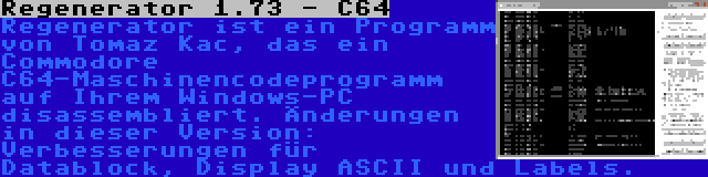 Regenerator 1.73 - C64 | Regenerator ist ein Programm von Tomaz Kac, das ein Commodore C64-Maschinencodeprogramm auf Ihrem Windows-PC disassembliert. Änderungen in dieser Version: Verbesserungen für Datablock, Display ASCII und Labels.