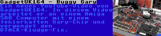 GadgetUK164 - Buggy Gary | Ein neues YouTube-Video von GadgetUK164. In diesem Video arbeitet er an einem Amiga 500 Computer mit einem fehlerhaften Gary-Chip und verwendet den DTACK-Kludge-Fix.