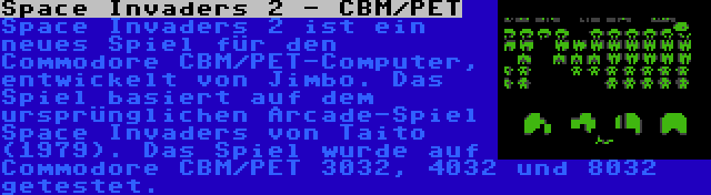 Space Invaders 2 - CBM/PET | Space Invaders 2 ist ein neues Spiel für den Commodore CBM/PET-Computer, entwickelt von Jimbo. Das Spiel basiert auf dem ursprünglichen Arcade-Spiel Space Invaders von Taito (1979). Das Spiel wurde auf Commodore CBM/PET 3032, 4032 und 8032 getestet.