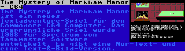 The Mystery of Markham Manor - C64 | The Mystery of Markham Manor ist ein neues Textadventure-Spiel für den Commodore C64 Computer. Das ursprüngliche Spiel wurde 1988 für Spectrum von Taskmaster Software entwickelt. Es gibt eine Nur-Text- und eine Text-&-Bild-Version.
