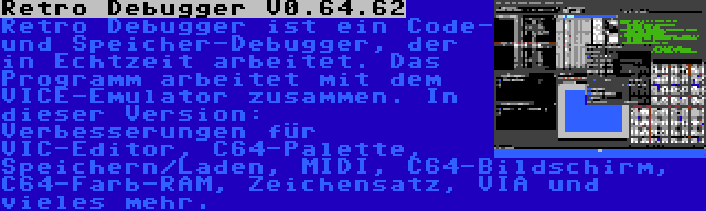 Retro Debugger V0.64.62 | Retro Debugger ist ein Code- und Speicher-Debugger, der in Echtzeit arbeitet. Das Programm arbeitet mit dem VICE-Emulator zusammen. In dieser Version: Verbesserungen für VIC-Editor, C64-Palette, Speichern/Laden, MIDI, C64-Bildschirm, C64-Farb-RAM, Zeichensatz, VIA und vieles mehr.