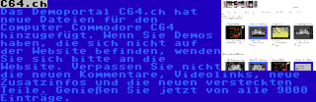 C64.ch | Das Demoportal C64.ch hat neue Dateien für den Computer Commodore C64 hinzugefügt. Wenn Sie Demos haben, die sich nicht auf der Website befinden, wenden Sie sich bitte an die Website. Verpassen Sie nicht die neuen Kommentare, Videolinks, neue Zusatzinfos und die neuen versteckten Teile. Genießen Sie jetzt von alle 9000 Einträge.