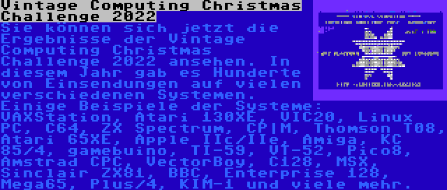 Vintage Computing Christmas Challenge 2022 | Sie können sich jetzt die Ergebnisse der Vintage Computing Christmas Challenge 2022 ansehen. In diesem Jahr gab es Hunderte von Einsendungen auf vielen verschiedenen Systemen. Einige Beispiele der Systeme: VAXStation, Atari 130XE, VIC20, Linux PC, C64, ZX Spectrum, CP|M, Thomson T08, Atari 65XE, Apple IIc/IIe, Amiga, KC 85/4, gamebuino, TI-59, VT-52, Pico8, Amstrad CPC, VectorBoy, C128, MSX, Sinclair ZX81, BBC, Enterprise 128, Mega65, Plus/4, KIM-1 und viele mehr.