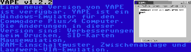 YAPE v1.2.2 | Eine neue Version von YAPE ist verfügbar. YAPE ist ein Windows-Emulator für den Commodore Plus/4 Computer. Die Änderungen in dieser Version sind: Verbesserungen beim Drucken, SID-Karten Mausemulation, RAM-Einschaltmuster, Zwischenablage und Laufwerk-VIA-Emulation.