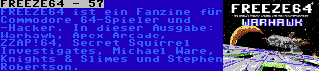 FREEZE64 - 57 | FREEZE64 ist ein Fanzine für Commodore 64-Spieler und -Hacker. In dieser Ausgabe: Warhawk, Apex Arcade, ZZAP!64, Secret Squirrel Investigates, Michael Ware, Knights & Slimes und Stephen Robertson.