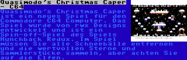Quasimodo's Christmas Caper - C64 | Quasimodo's Christmas Caper ist ein neues Spiel für den Commodore C64 Computer. Das Spiel wurde von rwx Designs entwickelt und ist ein Spin-off-Spiel des Spiels Hunchback Redux. Im Spiel müssen Sie alle Schneebälle entfernen und die wertvollen Sterne und Sammlerstücke sammeln, aber achten Sie auf die Elfen.