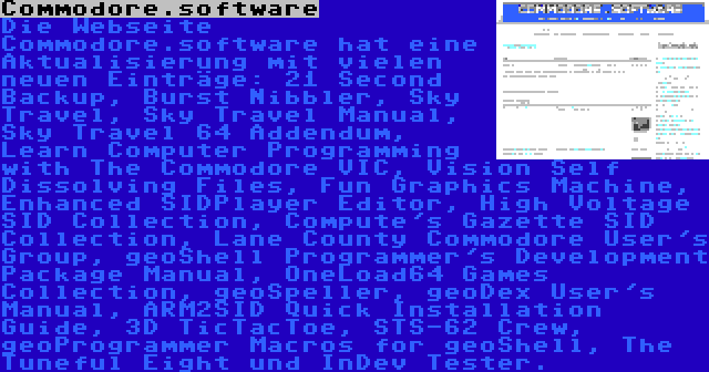 Commodore.software | Die Webseite Commodore.software hat eine Aktualisierung mit vielen neuen Einträge: 21 Second Backup, Burst Nibbler, Sky Travel, Sky Travel Manual, Sky Travel 64 Addendum, Learn Computer Programming with The Commodore VIC, Vision Self Dissolving Files, Fun Graphics Machine, Enhanced SIDPlayer Editor, High Voltage SID Collection, Compute's Gazette SID Collection, Lane County Commodore User's Group, geoShell Programmer's Development Package Manual, OneLoad64 Games Collection, geoSpeller, geoDex User's Manual, ARM2SID Quick Installation Guide, 3D TicTacToe, STS-62 Crew, geoProgrammer Macros for geoShell, The Tuneful Eight und InDev Tester.