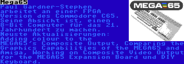 Mega65 | Paul Gardner-Stephen arbeitet an einer FPGA Version des Commodore C65. Seine Absicht ist, einen 8-Bit Computer für das 21. Jahrhundert zu machen. Neuste Aktualisierungen: Adding colour to the MEGA65's Composite Output, Comparing the Graphics Capabilities of the MEGA65 and Amiga, Working on Composite Video Output for the MEGA65 Expansion Board und DIY Keyboard.