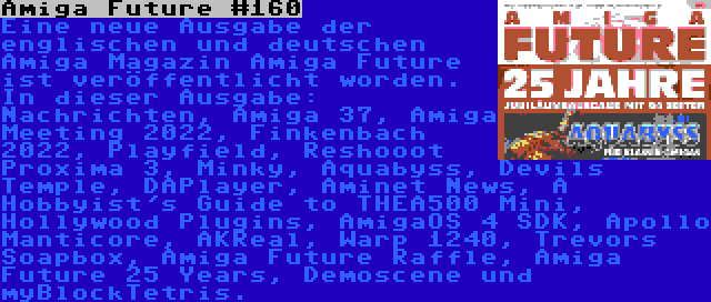 Amiga Future #160 | Eine neue Ausgabe der englischen und deutschen Amiga Magazin Amiga Future ist veröffentlicht worden. In dieser Ausgabe: Nachrichten, Amiga 37, Amiga Meeting 2022, Finkenbach 2022, Playfield, Reshooot Proxima 3, Minky, Aquabyss, Devils Temple, DAPlayer, Aminet News, A Hobbyist's Guide to THEA500 Mini, Hollywood Plugins, AmigaOS 4 SDK, Apollo Manticore, AKReal, Warp 1240, Trevors Soapbox, Amiga Future Raffle, Amiga Future 25 Years, Demoscene und myBlockTetris.