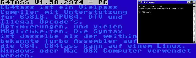 64TASS V1.58.2974 - PC | C64tass ist ein Vielpass Compiler mit Unterstützung für 65816, CPU64, DTV und Illegal Opcode's, Optimierungen, und vielen Möglichkeiten. Die Syntax ist dasselbe als der weithin bekannte Turbo Assembler auf die C64. C64tass kann auf einem Linux, Windows oder Mac OSX Computer verwendet werden.