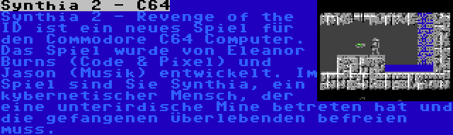 Synthia 2 - C64 | Synthia 2 - Revenge of the ID ist ein neues Spiel für den Commodore C64 Computer. Das Spiel wurde von Eleanor Burns (Code & Pixel) und Jason (Musik) entwickelt. Im Spiel sind Sie Synthia, ein kybernetischer Mensch, der eine unterirdische Mine betreten hat und die gefangenen Überlebenden befreien muss.