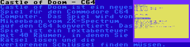 Castle of Doom - C64 | Castle of Doom ist ein neues Spiel für den Commodore C64 Computer. Das Spiel wird von Mikeebean vom ZX-Spectrum auf den C64 konvertiert. Das Spiel ist ein Textabenteuer mit 40 Räumen, in denen Sie Rätsel lösen und die verlorenen Schlüssel finden müssen.