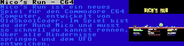 Nico's Run - C64 | Nico's Run ist ein neues Spiel für den Commodore C64 Computer, entwickelt von OldSkoolCoder. Im Spiel bist du der Hund Nico und musst so schnell du kannst rennen, über alle Hindernisse springen und dem UFO entweichen.