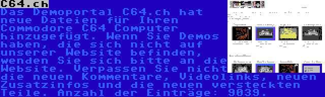 C64.ch | Das Demoportal C64.ch hat neue Dateien für Ihren Commodore C64 Computer hinzugefügt. Wenn Sie Demos haben, die sich nicht auf unserer Website befinden, wenden Sie sich bitte an die Website. Verpassen Sie nicht die neuen Kommentare, Videolinks, neuen Zusatzinfos und die neuen versteckten Teile. Anzahl der Einträge: 9039.