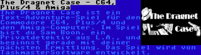 The Dragnet Case - C64, Plus/4 & Amiga | The Dragnet Case ist ein Text-Adventure-Spiel für den Commodore C64, Plus/4 und den Amiga-Computer. Im Spiel bist du Sam Boon, ein Privatdetektiv aus L.A., und beginnst gerade mit deiner nächsten Ermittlung. Das Spiel wird von TaskmasterSoftware entwickelt.