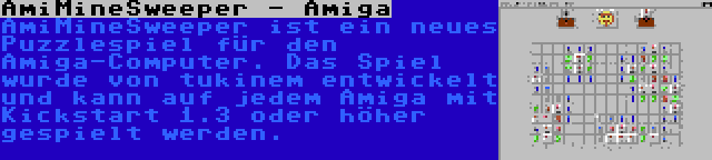 AmiMineSweeper - Amiga | AmiMineSweeper ist ein neues Puzzlespiel für den Amiga-Computer. Das Spiel wurde von tukinem entwickelt und kann auf jedem Amiga mit Kickstart 1.3 oder höher gespielt werden.