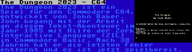 The Dungeon 2023 - C64 | The Dungeon 2023 ist ein Spiel für den Commodore C64, entwickelt von John Baber. John begann mit der Arbeit an diesem Tekst-Abenteuer im Jahr 1985 mit Hilfe der Zork Interactive Language (ZIL) in Commodore Basic. Nach 38 Jahren hat er die letzten Fehler entfernt und es ist jetzt spielbereit.