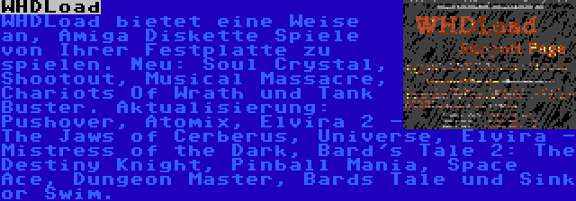 WHDLoad | WHDLoad bietet eine Weise an, Amiga Diskette Spiele von Ihrer Festplatte zu spielen. Neu: Soul Crystal, Shootout, Musical Massacre, Chariots Of Wrath und Tank Buster. Aktualisierung: Pushover, Atomix, Elvira 2 - The Jaws of Cerberus, Universe, Elvira - Mistress of the Dark, Bard's Tale 2: The Destiny Knight, Pinball Mania, Space Ace, Dungeon Master, Bards Tale und Sink or Swim.