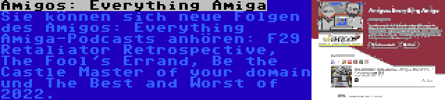 Amigos: Everything Amiga | Sie können sich neue Folgen des Amigos: Everything Amiga-Podcasts anhören: F29 Retaliator Retrospective, The Fool's Errand, Be the Castle Master of your domain und The Best and Worst of 2022.