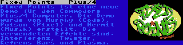 Fixed Points - Plus/4 | Fixed Points ist eine neue Demo für den Commodore Plus/4 Computer. Die Demo wurde von Murphy (Code), Poison (Pixel) und Hermit (Musik) erstellt. Die verwendeten Effekte sind: Interferenz, Twister, Kefrens Bars und Plasma.