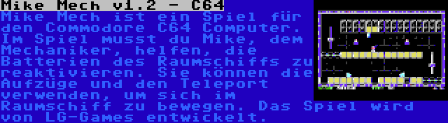 Mike Mech v1.2 - C64 | Mike Mech ist ein Spiel für den Commodore C64 Computer. Im Spiel musst du Mike, dem Mechaniker, helfen, die Batterien des Raumschiffs zu reaktivieren. Sie können die Aufzüge und den Teleport verwenden, um sich im Raumschiff zu bewegen. Das Spiel wird von LG-Games entwickelt.
