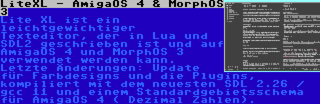 LiteXL - AmigaOS 4 & MorphOS 3 | Lite XL ist ein leichtgewichtiger Texteditor, der in Lua und SDL2 geschrieben ist und auf AmigaOS 4 und MorphOS 3 verwendet werden kann. Letzte Änderungen: Update für Farbdesigns und die Plugins, kompiliert mit dem neuesten SDL 2.26 / gcc 11 und einem Standardgebietsschema für AmigaOS 4 ( Dezimal Zahlen).
