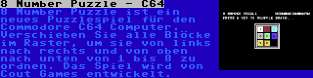 8 Number Puzzle - C64 | 8 Number Puzzle ist ein neues Puzzlespiel für den Commodore C64 Computer. Verschieben Sie alle Blöcke im Raster, um sie von links nach rechts und von oben nach unten von 1 bis 8 zu ordnen. Das Spiel wird von Cout Games entwickelt.