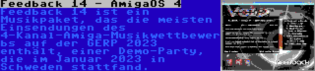Feedback 14 - AmigaOS 4 | Feedback 14 ist ein Musikpaket, das die meisten Einsendungen des 4-Kanal-Amiga-Musikwettbewerbs auf der GERP 2023 enthält, einer Demo-Party, die im Januar 2023 in Schweden stattfand.