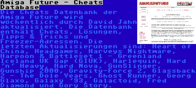 Amiga Future - Cheats Database | Die Cheats Datenbank der Amiga Future wird wöchentlich durch David Jahn aktualisiert. Die Datenbank enthält Cheats, Lösungen, Tipps & Tricks und Freezer-Adressen. Die letzten Aktualisierungen sind: Heart of China, Headgames, Harveys Nightmare, Harpoon & Battleset 1 - Greenland Iceland UK Gap (GIUK), Harlequin, Hard 'n' Heavy, Hard Nova, GunSlinger, Gunship 2000, Gravity-Force 2, Glassback 2 - The Dole Years, Ghost Runner, Georg Glaxo, Galaxy '93, Galactoid, Fred Diamond und Gory Story.