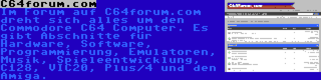 C64forum.com | Im Forum auf C64forum.com dreht sich alles um den Commodore C64 Computer. Es gibt Abschnitte für Hardware, Software, Programmierung, Emulatoren, Musik, Spieleentwicklung, C128, VIC20, Plus/4 und den Amiga.