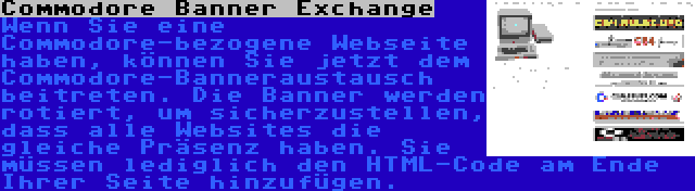 Commodore Banner Exchange | Wenn Sie eine Commodore-bezogene Webseite haben, können Sie jetzt dem Commodore-Banneraustausch beitreten. Die Banner werden rotiert, um sicherzustellen, dass alle Websites die gleiche Präsenz haben. Sie müssen lediglich den HTML-Code am Ende Ihrer Seite hinzufügen.