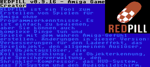 REDPILL v0.9.16 - Amiga Game Creator | REDPILL ist ein Tool zum Erstellen von Spielen für Amiga ohne Programmierkenntnisse. Es ist einfach zu bedienen, aber Sie können auch komplexe Dinge tun und Spiele mit dem wahren Amiga-Gefühl erstellen. Änderungen in dieser Version: Verbesserungen für den Ladeeffekt, das Spielobjekt, den allgemeinen Auslöser, den Objektauslöser, die Kollisionszählung, die Objekterkennung, die Speicherverwaltung, den Shrinkler-Kompressor, das HUD-System, das FX-System und den Audiobildschirm.